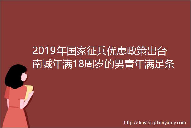 2019年国家征兵优惠政策出台南城年满18周岁的男青年满足条件可入伍